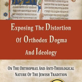 Exposing The Distortion Of Orthodox Dogma And Ideology: On The Orthoprax And Anti-Theological Nature Of The Jewish Tradition